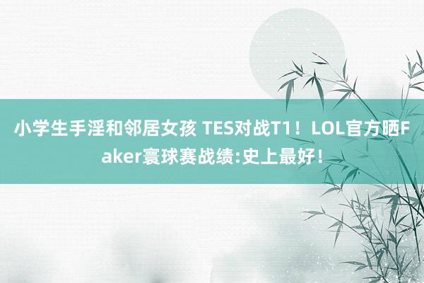 小学生手淫和邻居女孩 TES对战T1！LOL官方晒Faker寰球赛战绩:史上最好！