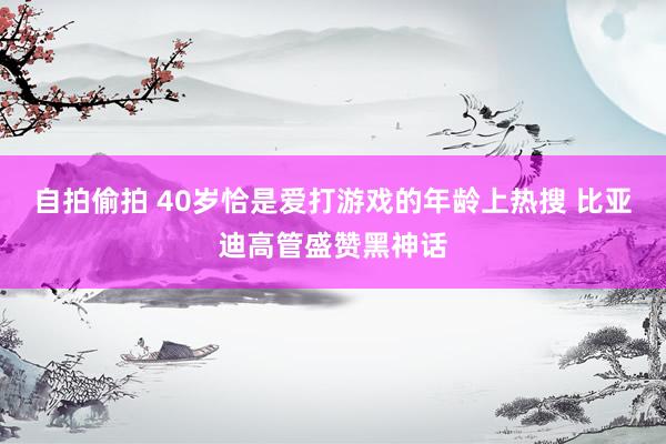 自拍偷拍 40岁恰是爱打游戏的年龄上热搜 比亚迪高管盛赞黑神话