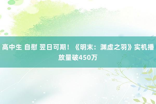 高中生 自慰 翌日可期！《明末：渊虚之羽》实机播放量破450万