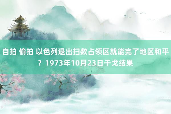 自拍 偷拍 以色列退出扫数占领区就能完了地区和平？1973年10月23日干戈结果