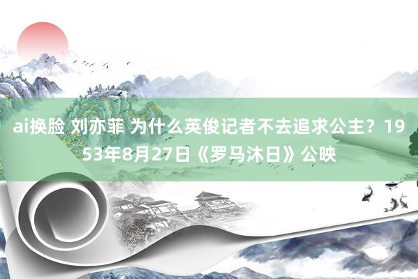 ai换脸 刘亦菲 为什么英俊记者不去追求公主？1953年8月27日《罗马沐日》公映