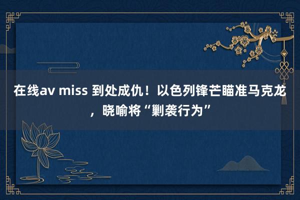 在线av miss 到处成仇！以色列锋芒瞄准马克龙，晓喻将“剿袭行为”