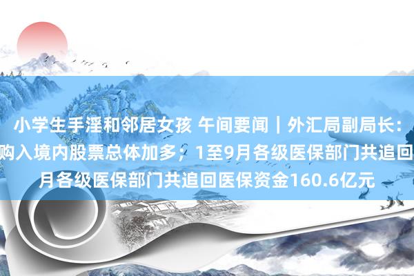 小学生手淫和邻居女孩 午间要闻｜外汇局副局长：9月下旬以来外资净购入境内股票总体加多；1至9月各级医保部门共追回医保资金160.6亿元