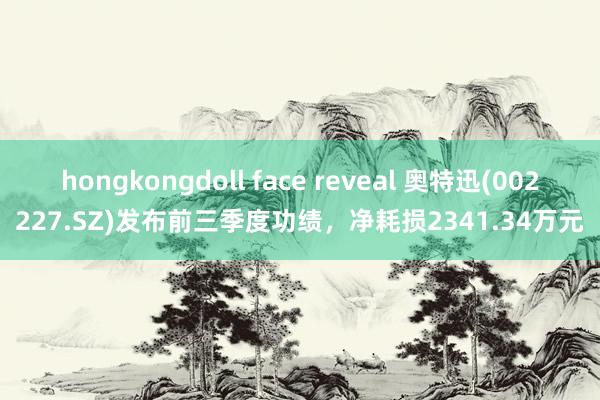 hongkongdoll face reveal 奥特迅(002227.SZ)发布前三季度功绩，净耗损2341.34万元