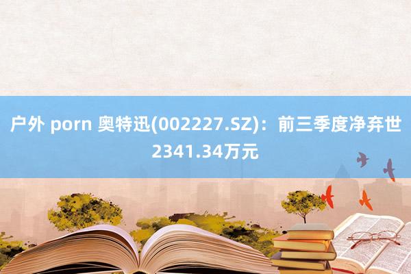 户外 porn 奥特迅(002227.SZ)：前三季度净弃世2341.34万元