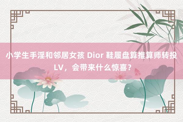 小学生手淫和邻居女孩 Dior 鞋履盘算推算师转投 LV，会带来什么惊喜？