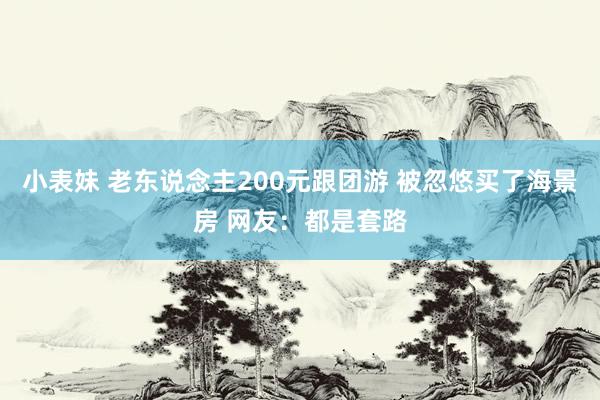 小表妹 老东说念主200元跟团游 被忽悠买了海景房 网友：都是套路