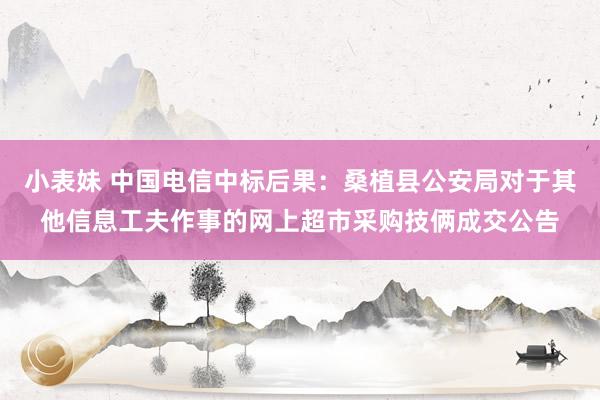 小表妹 中国电信中标后果：桑植县公安局对于其他信息工夫作事的网上超市采购技俩成交公告