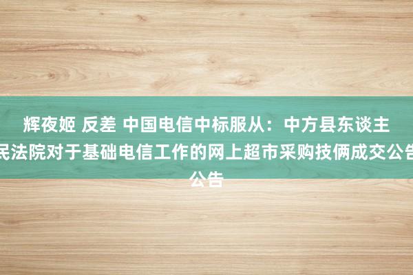 辉夜姬 反差 中国电信中标服从：中方县东谈主民法院对于基础电信工作的网上超市采购技俩成交公告