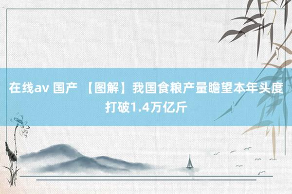 在线av 国产 【图解】我国食粮产量瞻望本年头度打破1.4万亿斤