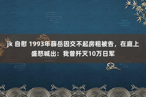 jk 自慰 1993年薛岳因交不起房租被告，在庭上盛怒喊出：我曾歼灭10万日军