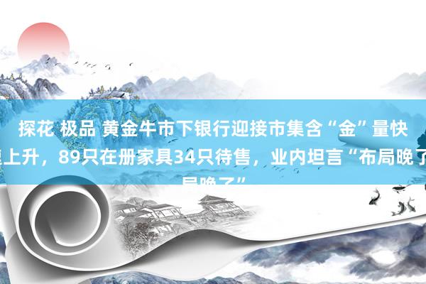 探花 极品 黄金牛市下银行迎接市集含“金”量快速上升，89只在册家具34只待售，业内坦言“布局晚了”