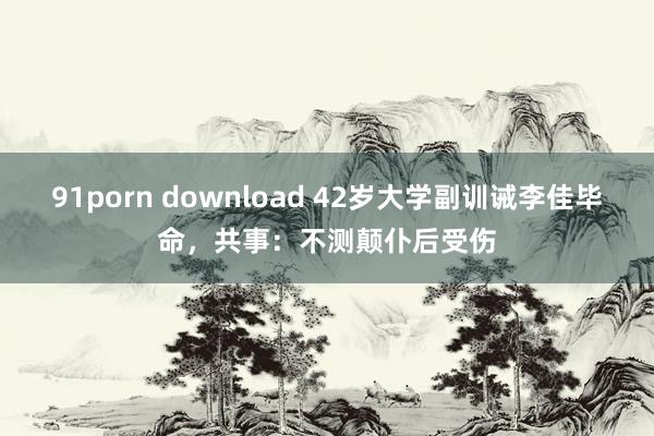 91porn download 42岁大学副训诫李佳毕命，共事：不测颠仆后受伤