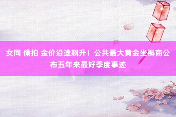 女同 偷拍 金价沿途飙升！公共最大黄金坐褥商公布五年来最好季度事迹