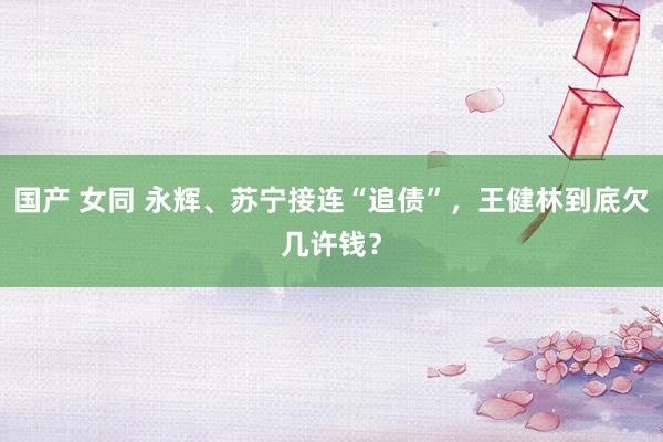 国产 女同 永辉、苏宁接连“追债”，王健林到底欠几许钱？