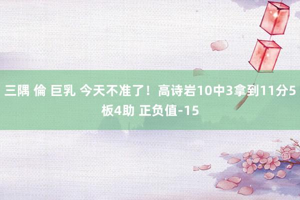 三隅 倫 巨乳 今天不准了！高诗岩10中3拿到11分5板4助 正负值-15