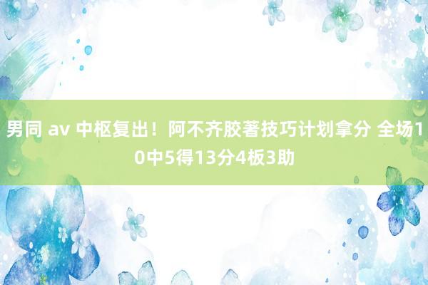 男同 av 中枢复出！阿不齐胶著技巧计划拿分 全场10中5得13分4板3助