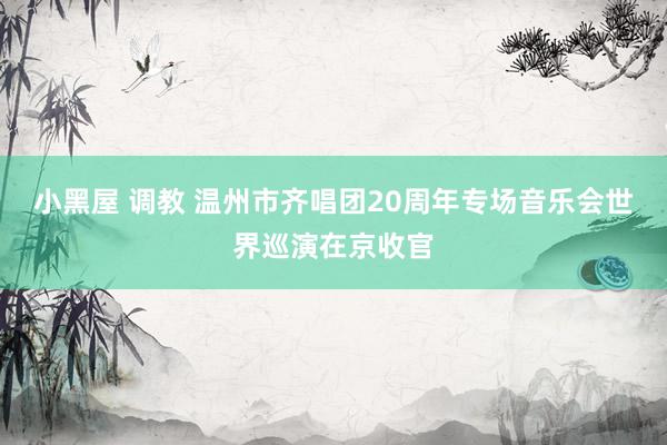 小黑屋 调教 温州市齐唱团20周年专场音乐会世界巡演在京收官