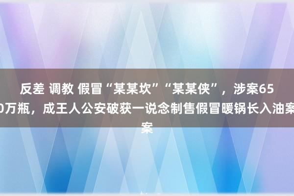 反差 调教 假冒“某某坎”“某某侠”，涉案650万瓶，成王人公安破获一说念制售假冒暖锅长入油案