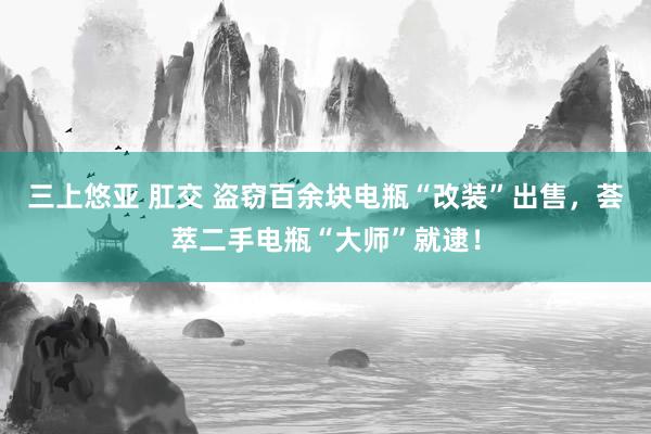 三上悠亚 肛交 盗窃百余块电瓶“改装”出售，荟萃二手电瓶“大师”就逮！