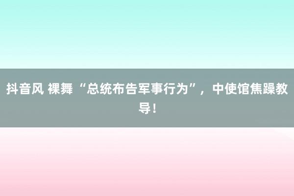 抖音风 裸舞 “总统布告军事行为”，中使馆焦躁教导！