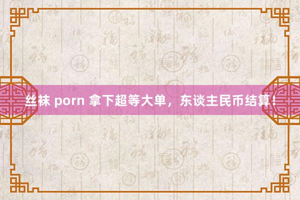 丝袜 porn 拿下超等大单，东谈主民币结算！