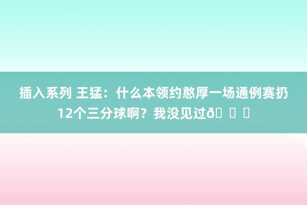 插入系列 王猛：什么本领约憨厚一场通例赛扔12个三分球啊？我没见过😂