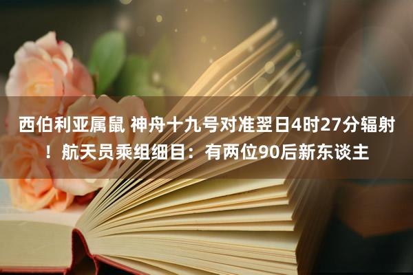 西伯利亚属鼠 神舟十九号对准翌日4时27分辐射！航天员乘组细目：有两位90后新东谈主