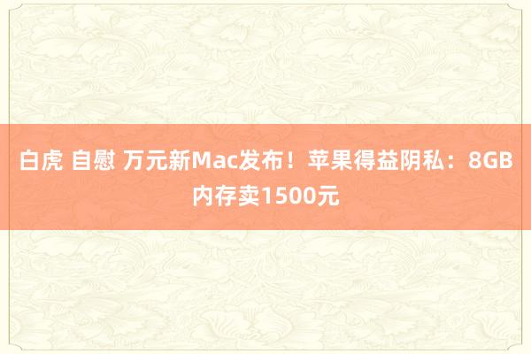 白虎 自慰 万元新Mac发布！苹果得益阴私：8GB内存卖1500元