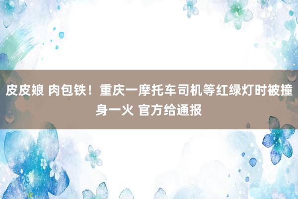 皮皮娘 肉包铁！重庆一摩托车司机等红绿灯时被撞身一火 官方给通报