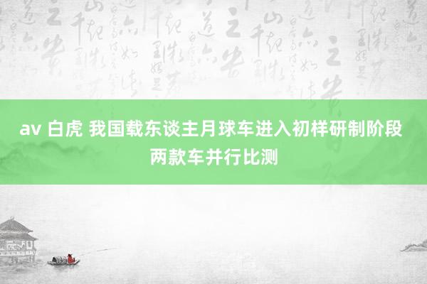 av 白虎 我国载东谈主月球车进入初样研制阶段 两款车并行比测