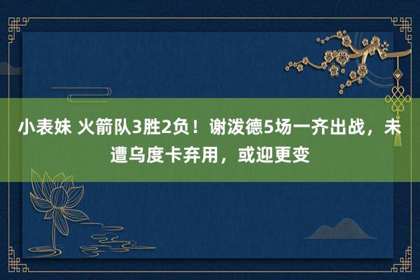 小表妹 火箭队3胜2负！谢泼德5场一齐出战，未遭乌度卡弃用，或迎更变