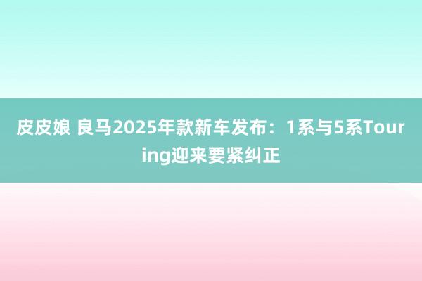 皮皮娘 良马2025年款新车发布：1系与5系Touring迎来要紧纠正