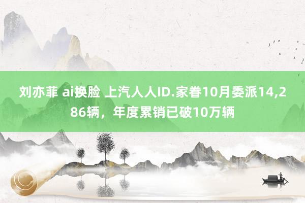 刘亦菲 ai换脸 上汽人人ID.家眷10月委派14,286辆，年度累销已破10万辆