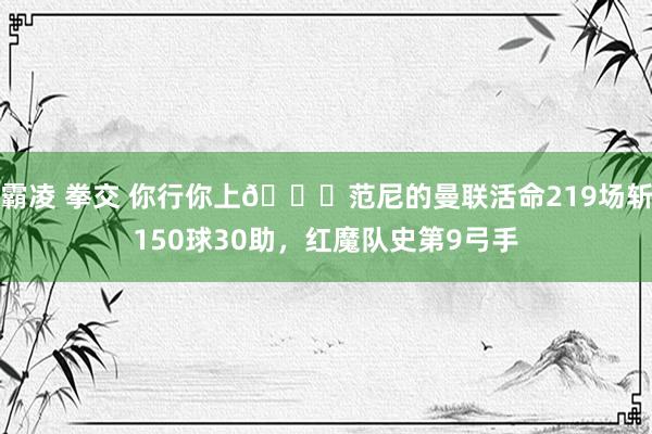 霸凌 拳交 你行你上😂范尼的曼联活命219场斩150球30助，红魔队史第9弓手