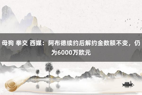 母狗 拳交 西媒：阿布德续约后解约金数额不变，仍为6000万欧元