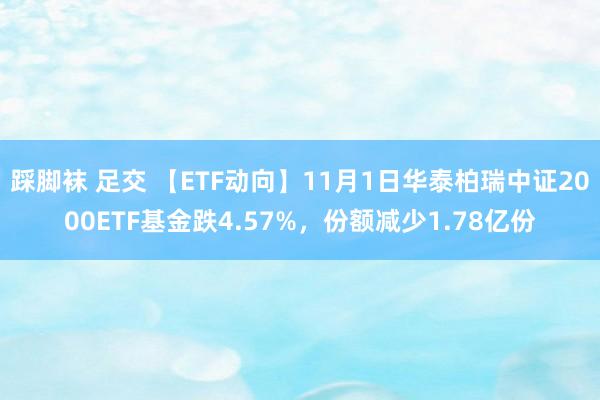 踩脚袜 足交 【ETF动向】11月1日华泰柏瑞中证2000ETF基金跌4.57%，份额减少1.78亿份