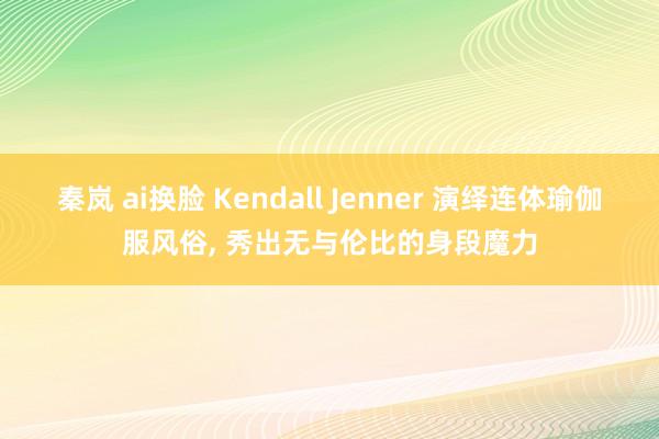 秦岚 ai换脸 Kendall Jenner 演绎连体瑜伽服风俗, 秀出无与伦比的身段魔力