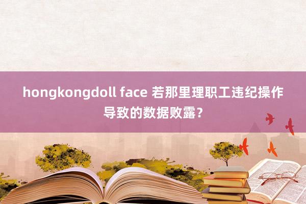 hongkongdoll face 若那里理职工违纪操作导致的数据败露？