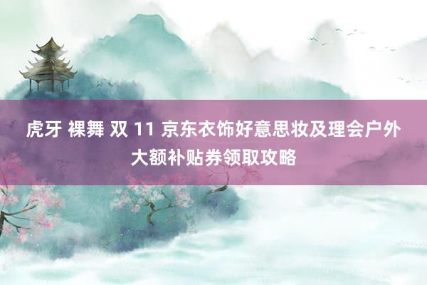 虎牙 裸舞 双 11 京东衣饰好意思妆及理会户外大额补贴券领取攻略