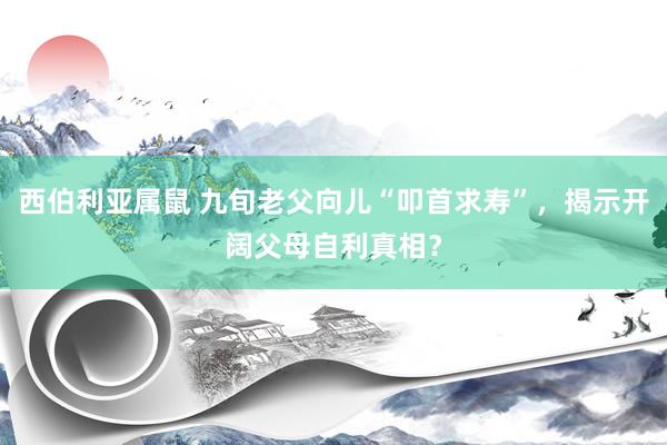 西伯利亚属鼠 九旬老父向儿“叩首求寿”，揭示开阔父母自利真相？