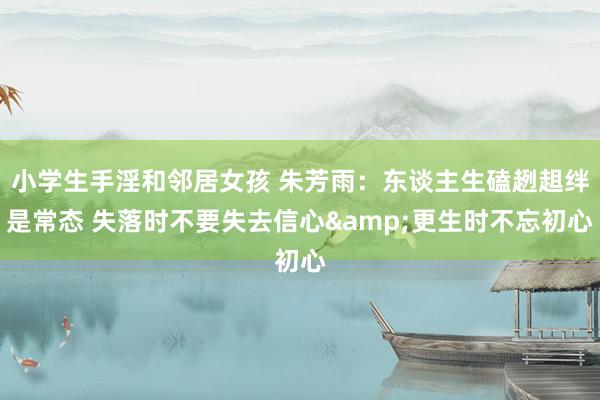 小学生手淫和邻居女孩 朱芳雨：东谈主生磕趔趄绊是常态 失落时不要失去信心&更生时不忘初心