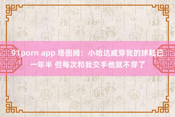 91porn app 塔图姆：小哈达威穿我的球鞋已一年半 但每次和我交手他就不穿了