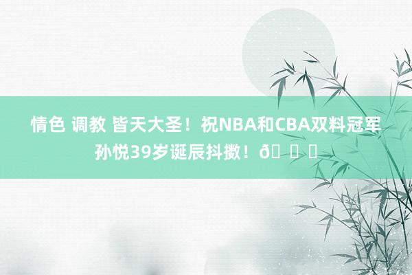 情色 调教 皆天大圣！祝NBA和CBA双料冠军孙悦39岁诞辰抖擞！🎂