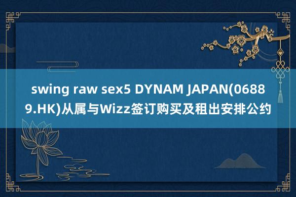 swing raw sex5 DYNAM JAPAN(06889.HK)从属与Wizz签订购买及租出安排公约