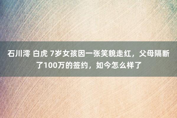 石川澪 白虎 7岁女孩因一张笑貌走红，父母隔断了100万的签约，如今怎么样了