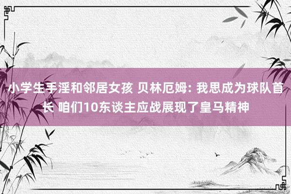 小学生手淫和邻居女孩 贝林厄姆: 我思成为球队首长 咱们10东谈主应战展现了皇马精神