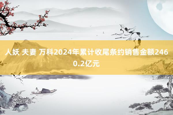 人妖 夫妻 万科2024年累计收尾条约销售金额2460.2亿元