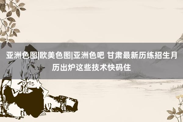 亚洲色图|欧美色图|亚洲色吧 甘肃最新历练招生月历出炉　这些技术快码住