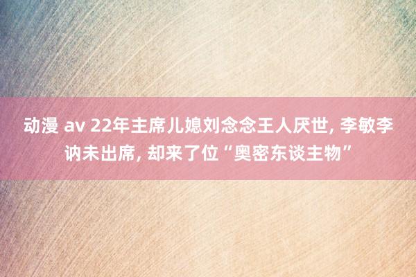 动漫 av 22年主席儿媳刘念念王人厌世， 李敏李讷未出席， 却来了位“奥密东谈主物”